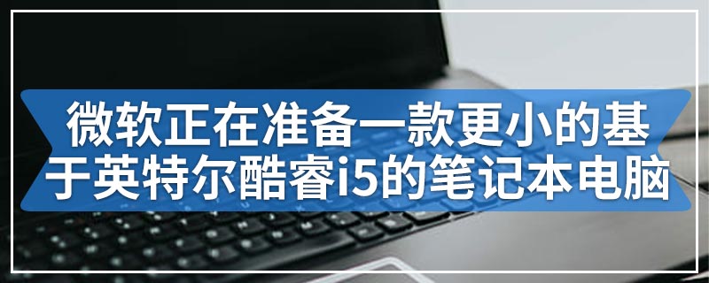 微软正在准备一款更小的基于英特尔酷睿i5的笔记本电脑