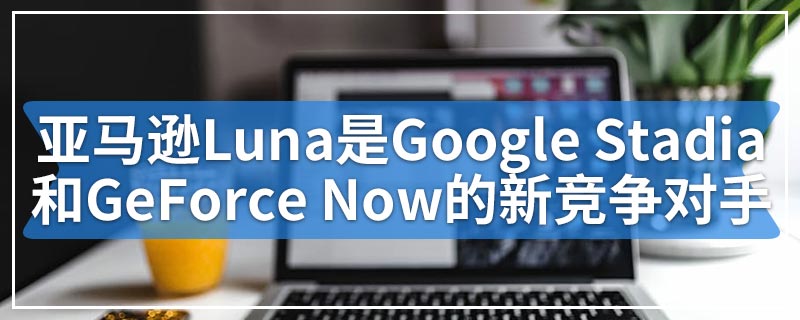 亚马逊Luna是Google Stadia和GeForce Now的新竞争对手