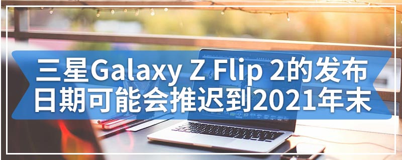 三星Galaxy Z Flip 2的发布日期可能会推迟到2021年末