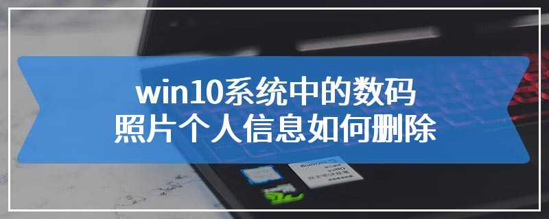 win10系统中的数码照片个人信息如何删除