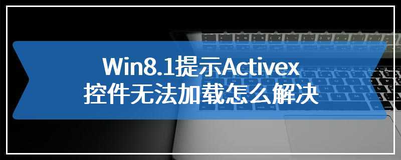 Win8.1提示Activex控件无法加载怎么解决