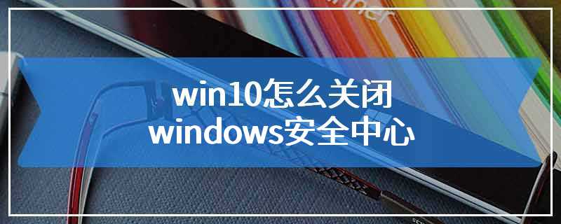 win10怎么关闭windows安全中心