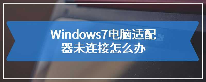 Windows7电脑适配器未连接怎么办
