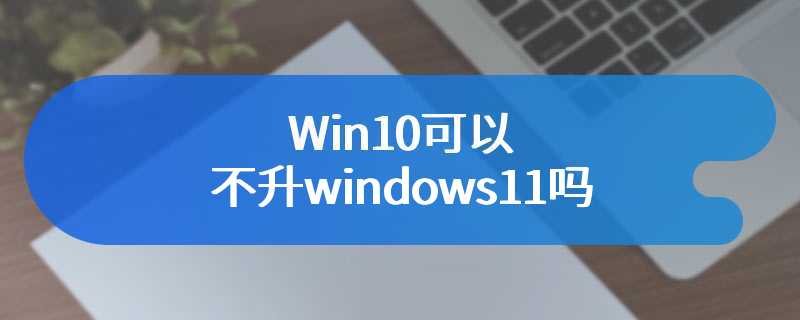 Win10可以不升windows11吗