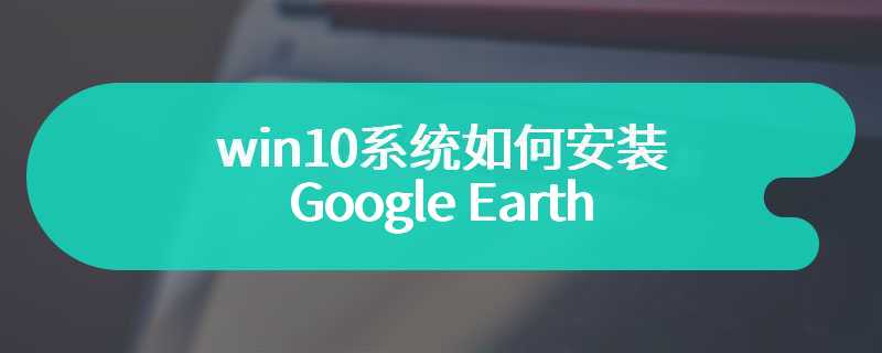 win10系统如何安装Google Earth