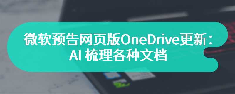 微软预告网页版 OneDrive 更新：AI 梳理各种文档