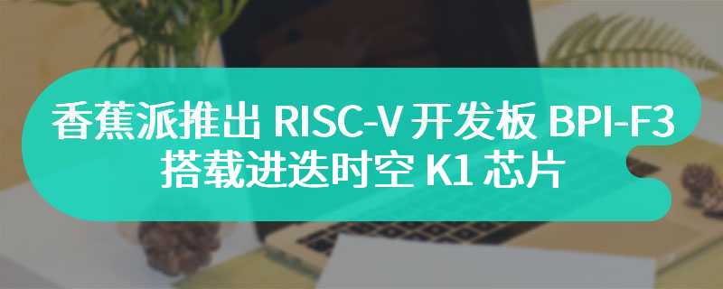 香蕉派推出 RISC-V 开发板 BPI-F3，搭载进迭时空 K1 芯片