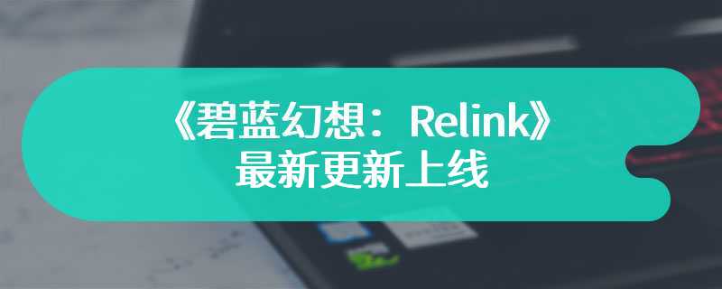 《碧蓝幻想：Relink》最新更新上线 修复部分问题