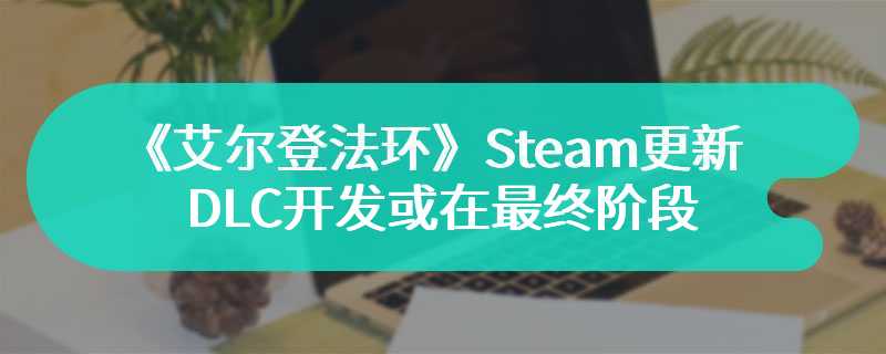 《艾尔登法环》Steam后台更新 DLC开发或在最终阶段