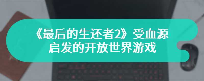 《最后的生还者2》最早是受《血源》启发的开放世界游戏