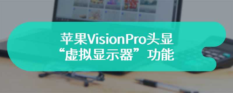苹果 Vision Pro 头显“虚拟显示器”功能支持旧款英特尔芯片 Mac，分辨率缩至 3K