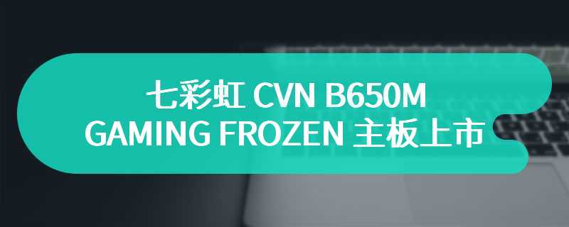 七彩虹 CVN B650M GAMING FROZEN 主板上市：全白 PCB 设计，定价 899 元