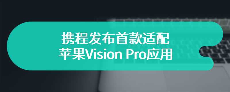 携程发布首款适配苹果Vision Pro应用 让旅游更具科技便捷性