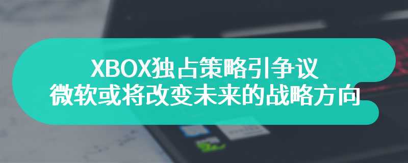 XBOX独占策略引争议 微软或将改变未来的战略方向