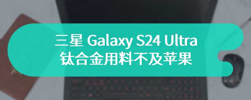 三星 Galaxy S24 Ultra 钛合金用料不及苹果 iPhone 15 Pro Max，成本更低