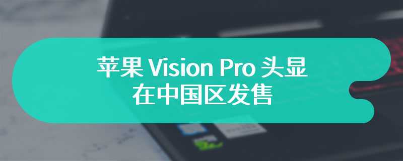 苹果 Vision Pro 头显“最早 4 月、最晚 5 月”在中国区发售