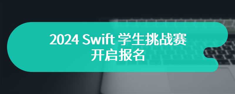 2024 Swift 学生挑战赛开启报名，50 名杰出获奖者将获邀参观苹果总部