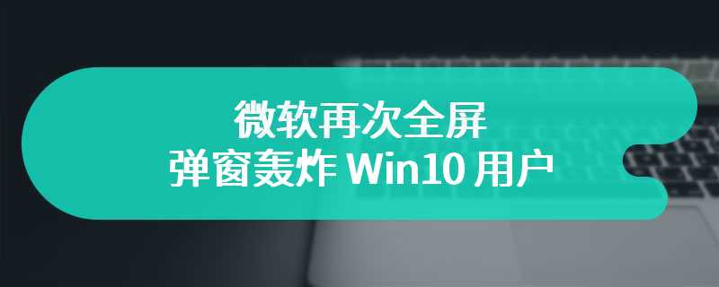 微软再次全屏弹窗轰炸 Win10 用户，提醒其升级 Win11