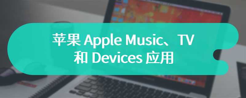 苹果 Apple Music、TV 和 Devices 应用正式登陆 Windows，终结 iTunes 时代