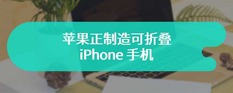 苹果正制造可折叠 iPhone 手机：至少两款原型机，处于早期开发阶段