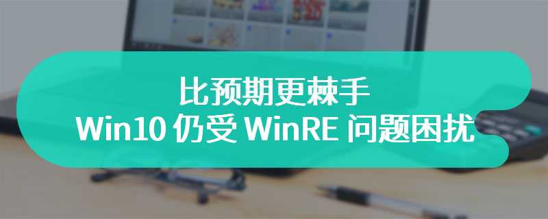 比预期更棘手，Win10 仍受 WinRE 问题困扰：微软时隔 1 个月未发补丁