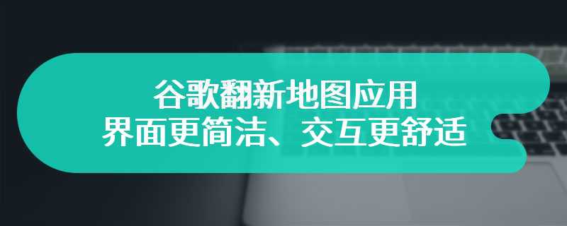 谷歌翻新地图应用：界面更简洁、交互更舒适