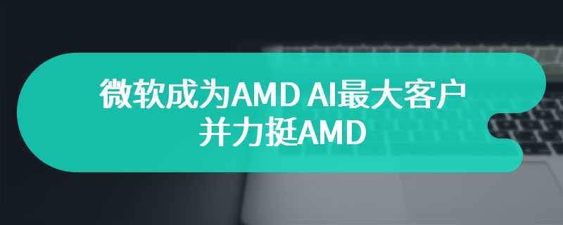 微软成为AMD AI最大客户 并力挺AMD