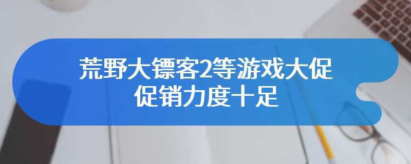 荒野大镖客2等游戏大促 促销力度十足