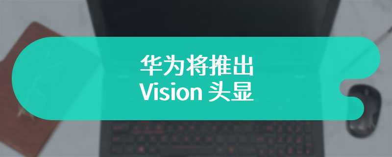 华为将推出 Vision 头显：自研芯片、4K Micro-OLED、350 克，定价 15000 元左右