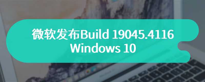 微软发布Build 19045.4116 Windows 10最新更新内容即将到来