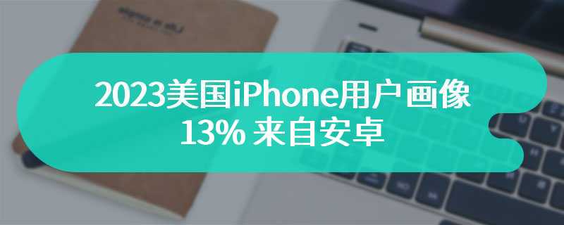 2023 美国 iPhone 用户画像：13% 来自安卓，表明吸引力下降