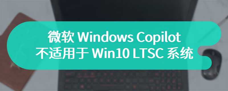 微软 Windows Copilot 不适用于 Win10 LTSC 系统