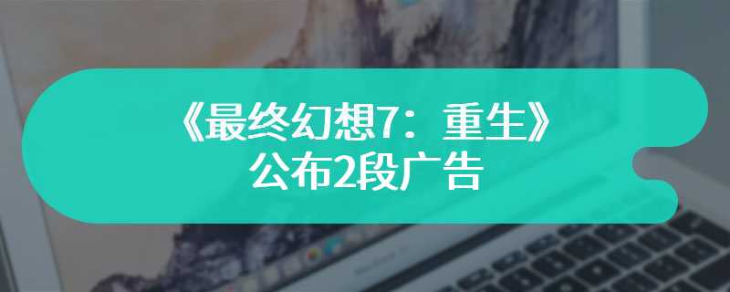 《最终幻想7：重生》公布2段广告 宣传游戏卖点