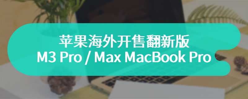 苹果海外开售翻新版 M3 Pro / Max MacBook Pro