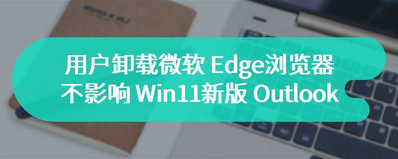 “隐藏版 Edge”幕后支撑，用户卸载微软 Edge 浏览器不影响 Win11 新版 Outlook 使用