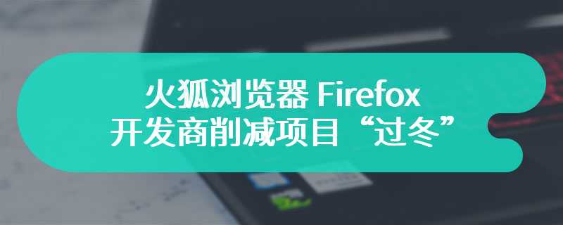 裁员 60 人占比 5%，火狐浏览器 Firefox 开发商削减项目“过冬”