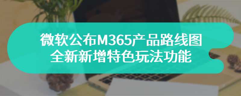 微软公布M365产品路线图 全新新增特色玩法功能