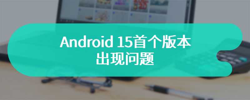 Android 15首个版本出现问题 谷歌公司已经正在紧急禁止下载