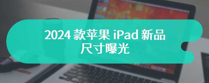 2024 款苹果 iPad 新品尺寸曝光：更大的 Air、更薄的 Pro