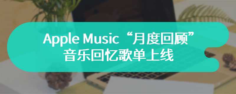 苹果 Apple Music“月度回顾”音乐回忆歌单上线，看看你上月都听了什么