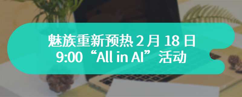 魅族重新预热 2 月 18 日 9:00“All in AI”活动，CEO 沈子瑜的“真心话和大冒险”
