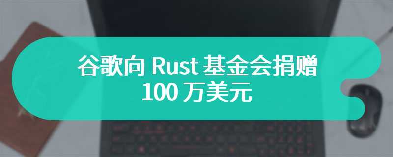 谷歌向 Rust 基金会捐赠 100 万美元，改善 C++ 与 Rust 语言间互操作性