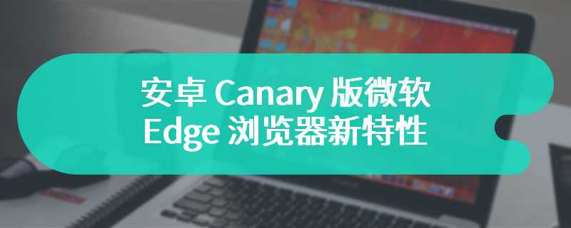 安卓 Canary 版微软 Edge 浏览器新特性：InPrivate 窗口可启用扩展