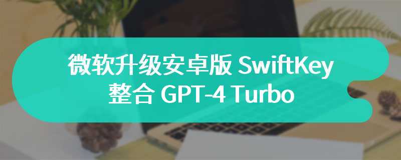 微软升级安卓版 SwiftKey：整合 GPT-4 Turbo、Emoji 面板引入 Designer