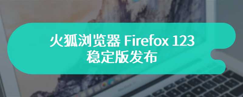 火狐浏览器 Firefox 123 稳定版发布：新增网站故障报告工具