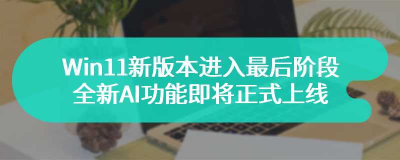 Win11新版本进入最后阶段 全新AI功能即将正式上线