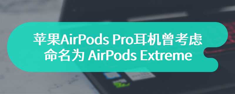 苹果 AirPods Pro 耳机曾考虑命名为 AirPods Extreme，遭许多员工反对