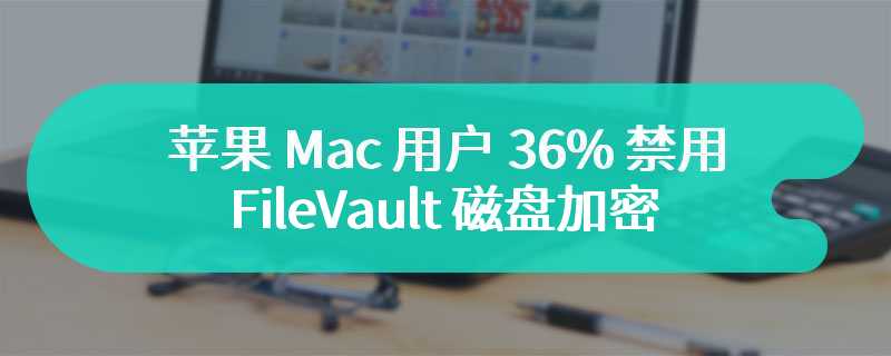 苹果 Mac 用户 36% 禁用 FileVault 磁盘加密、55% 禁用防火墙