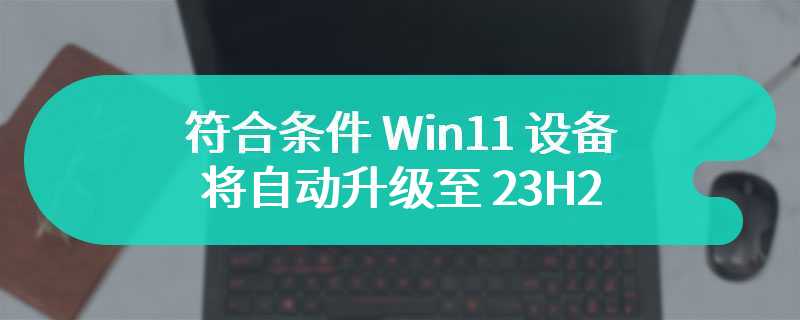 微软公告：符合条件 Win11 设备将自动升级至 23H2