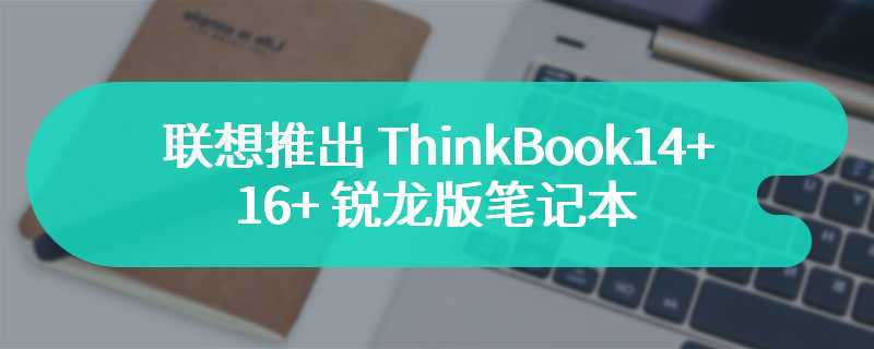 联想推出 ThinkBook14+/16 + 锐龙版笔记本：R7-8845H 处理器，4999 元起